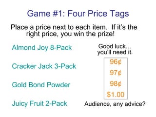 Game #1: Four Price Tags Place a price next to each item.  If it’s the  right price, you win the prize! Almond Joy 8-Pack Cracker Jack 3-Pack Gold Bond Powder Juicy Fruit 2-Pack 96¢ 97¢ 98¢ $1.00 Good luck… you’ll need it. Audience, any advice? 