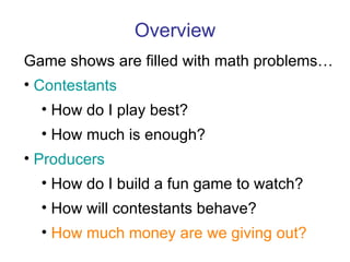 Overview Game shows are filled with math problems… Contestants How do I play best? How much is enough? Producers How do I build a fun game to watch? How will contestants behave? How much money are we giving out? 