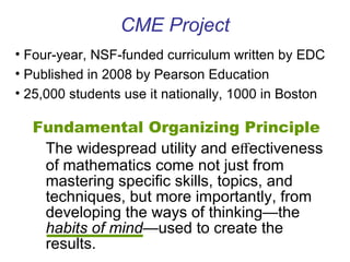 CME Project Fundamental Organizing Principle The widespread utility and e ﬀ ectiveness of mathematics come not just from mastering speciﬁc skills, topics, and techniques, but more importantly, from developing the ways of thinking—the  habits of mind —used to create the results. Four-year, NSF-funded curriculum written by EDC Published in 2008 by Pearson Education 25,000 students use it nationally, 1000 in Boston 