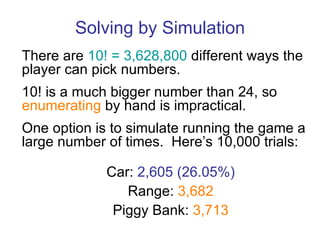 Solving by Simulation There are  10! = 3,628,800  different ways the player can pick numbers. 10! is a much bigger number than 24, so  enumerating  by hand is impractical. One option is to simulate running the game a large number of times.  Here’s 10,000 trials: Car:  2,605 (26.05%) Range:  3,682 Piggy Bank:  3,713 