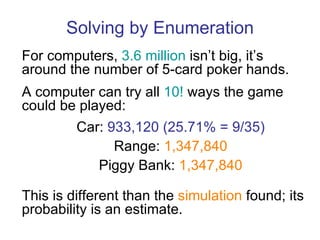 Solving by Enumeration For computers,  3.6 million  isn’t big, it’s around the number of 5-card poker hands. A computer can try all  10!  ways the game could be played: This is different than the  simulation  found; its probability is an estimate. Car:  933,120 (25.71% = 9/35) Range:  1,347,840 Piggy Bank:  1,347,840 