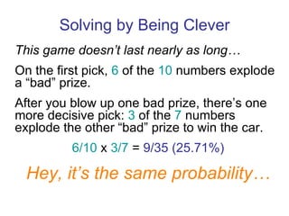 Solving by Being Clever This game doesn’t last nearly as long… On the first pick,  6  of the  10  numbers explode a “bad” prize. After you blow up one bad prize, there’s one more decisive pick:  3  of the  7  numbers explode the other “bad” prize to win the car. 6/10  x  3/7  =  9/35 (25.71%) Hey, it’s the same probability… 