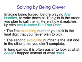 Solving by Being Clever Imagine being forced, before playing  Any Number , to write down all 10 digits in the order you plan to call them.  Here’s how it matches up with  Any Number But That One : The first  exploding  number you pick is the final digit that you never plan to pick. The second  exploding  number is the last one in the other prize you didn’t complete. In long games, it is often easier to look at what  doesn’t  happen instead of what  does . 