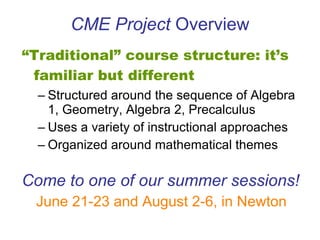 CME Project  Overview “ Traditional” course structure: it’s familiar but different Structured around the sequence of Algebra 1, Geometry, Algebra 2, Precalculus Uses a variety of instructional approaches Organized around mathematical themes Come to one of our summer sessions! June 21-23 and August 2-6, in Newton 