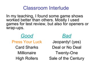 Classroom Interlude In my teaching, I found some game shows worked better than others. Mostly I used games for test review, but also for openers or wrap-ups. Good Press Your Luck Card Sharks Millionaire High Rollers Bad Jeopardy!  (yes) Deal or No Deal Twenty-One Sale of the Century 
