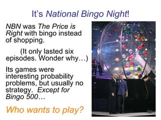 It’s  National Bingo Night ! NBN  was  The Price is Right  with bingo instead of shopping. (It only lasted six episodes. Wonder why…) Its games were interesting probability problems, but usually no strategy.  Except for Bingo 500… Who wants to play? 