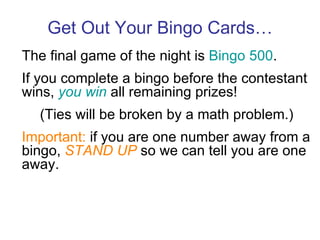 Get Out Your Bingo Cards… The final game of the night is  Bingo 500 . If you complete a bingo before the contestant wins,  you win  all remaining prizes! (Ties will be broken by a math problem.) Important:  if you are one number away from a bingo,  STAND UP  so we can tell you are one away. 