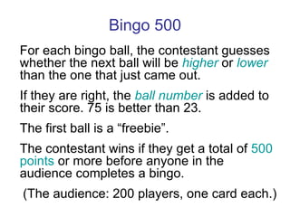 Bingo 500 For each bingo ball, the contestant guesses whether the next ball will be  higher  or  lower  than the one that just came out. If they are right, the  ball number  is added to their score. 75 is better than 23. The first ball is a “freebie”. The contestant wins if they get a total of  500 points  or more before anyone in the audience completes a bingo. (The audience: 200 players, one card each.) 
