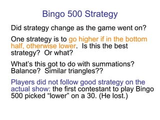 Bingo 500 Strategy Did strategy change as the game went on? One strategy is to  go higher if in the bottom half, otherwise lower .  Is this the best strategy?  Or what? What’s this got to do with summations? Balance?  Similar triangles?? Players did not follow good strategy on the actual show:  the first contestant to play Bingo 500 picked “lower” on a 30.   (He lost.) 