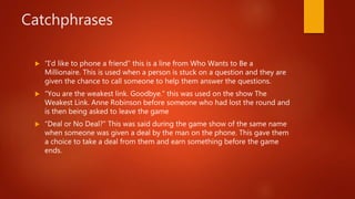 Catchphrases
 “I’d like to phone a friend” this is a line from Who Wants to Be a
Millionaire. This is used when a person is stuck on a question and they are
given the chance to call someone to help them answer the questions.
 “You are the weakest link. Goodbye.” this was used on the show The
Weakest Link. Anne Robinson before someone who had lost the round and
is then being asked to leave the game
 “Deal or No Deal?” This was said during the game show of the same name
when someone was given a deal by the man on the phone. This gave them
a choice to take a deal from them and earn something before the game
ends.
 