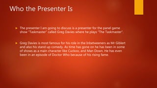 Who the Presenter Is
 The presenter I am going to discuss is a presenter for the panel game
show “Taskmaster” called Greg Davies where he plays “The Taskmaster”.
 Greg Davies is most famous for his role in the Inbetweeners as Mr Giblert
and also his stand up comedy. As time has gone on he has been in some
of shows as a main character like Cuckoo, and Man Down. He has even
been in an episode of Doctor Who because of his rising fame.
 