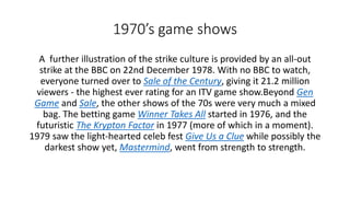 1970’s game shows
A further illustration of the strike culture is provided by an all-out
strike at the BBC on 22nd December 1978. With no BBC to watch,
everyone turned over to Sale of the Century, giving it 21.2 million
viewers - the highest ever rating for an ITV game show.Beyond Gen
Game and Sale, the other shows of the 70s were very much a mixed
bag. The betting game Winner Takes All started in 1976, and the
futuristic The Krypton Factor in 1977 (more of which in a moment).
1979 saw the light-hearted celeb fest Give Us a Clue while possibly the
darkest show yet, Mastermind, went from strength to strength.
 