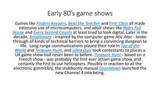Early 80’s game shows
Games like Finders Keepers, Beat the Teacher and First Class all made
extensive use of microcomputers, and adult shows like Bob's Full
House and Every Second Counts at least tried to look digital. Later in the
decade, Knightmare - inspired by the computer game Atic Atac - broke
through all kinds of technical barriers to bring a convincing dungeon to
life. Long-range communications played their role in Top of the
World and Treasure Hunt, and Ultra Quiz took contestants to places a
UK game show had never been to before. Treasure Hunt - based on a
French show - was probably the first ever action game show, and
certainly the first to use helicopters. Possibly in reaction to all the
electronic gimmickry, the stubbornly manual Countdown launched the
new Channel 4 into being.
 