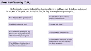 Game based learning (GBL)
Reflection allows us to find out if the learning objectives had been met, if students understood
the purpose of the game, and if they had fun (did they want to play the game again?).
Was the aim of the game clear?
Was it easy to learn the rules?
What did I learn about myself, my
behavior, and my eagerness to win,
while participating in this game?
What did I learn about the others,
their behavior and attitudes?
What did I learn about different
forms of communication?
What was new to me?
What did I learn concerning the topic
of my study or class and how can I
use this in the future?
What did I know but do not do?
 