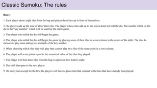 Rules:
1. Each player draws eight tiles from the bag and places them face up in front of themselves.
2.The players add up the total of all of their tiles. The player whose tiles add up to the lowest total will roll the die. The number rolled on the
die is the “key number” which will be used for the entire game.
3. The player who rolled the die will begin the game.
4. The player who rolled the die will begin the game by placing some of their tiles in a row/column in the center of the table. The tiles he
chooses to play must add up to a multiple of the key number.
5. When choosing which tiles they will play they cannot play two tiles of the same color in a row/column.
6. The player will score points equal to the numerical value of the tiles they played.
7. The player will then draw tiles from the bag to replenish their total to eight.
8. Play will then pass to the next player.
9. On every turn except for the first the players will have to place tiles that connect to the tiles that have already been played.
Classic Sumoku: The rules
 