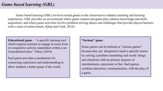 Game based learning (GBL)
Game based learning (GBL) involves actual games in the classroom to enhance teaching and learning
experiences. GBL provides an environment where game content and game play enhance knowledge and skills
acquisition, and where game activities involve problem solving spaces and challenges that provide players/learners
with a sense of achievement. (Qian and Clark ,2016)
Educational game - “a specific learning tool
which requires learners to engage in some form
of competitive activity undertaken within a set
of predefined rules.” Allery (2014)
Such game provides a mechanism for
connecting experience and understanding to
allow students a better grasp of the world.
“Serious” game
Some games can be defined as ”serious games“
because they are designed to teach a specific lesson
by solving a problem simulating real world things
and situations with no primary purpose of
entertainment, enjoyment or fun. Such games
combine education, communication, with the play of
a game.
 