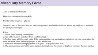 Vocabulary Memory Game
Aim: to take the most matches
Objectives: to improve literacy skills,
Number of the players: 2- 4players
Materials: A set of the cards (there are a various options - a word and its definition; a word and its picture, a word and
its synonym or antonym)
Rules:
1.Shuffle all the memory cards together.
2.Deal all the memory cards face down on a flat surface.
3.The first player will flip over 2 cards. If the cards match (a word and its picture, definition, etc.), the player takes the
cards and keeps them. And the player gets to take another turn.
4.If the cards don’t match the player them over again. The player’s turn is over.
5. The game continues until all the cards are taken by the players. The winner is the player who takes the most matches.
 