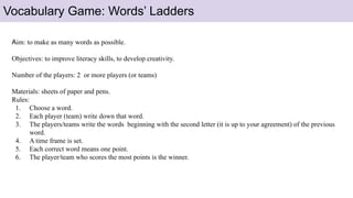 Vocabulary Game: Words’ Ladders
Aim: to make as many words as possible.
Objectives: to improve literacy skills, to develop creativity.
Number of the players: 2 or more players (or teams)
Materials: sheets of paper and pens.
Rules:
1. Choose a word.
2. Each player (team) write down that word.
3. The players/teams write the words beginning with the second letter (it is up to your agreement) of the previous
word.
4. A time frame is set.
5. Each correct word means one point.
6. The player/team who scores the most points is the winner.
 