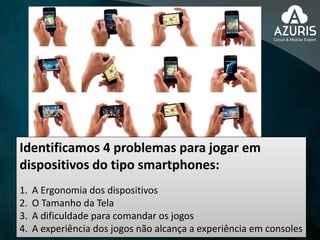 Identificamos 4 problemas para jogar em
dispositivos do tipo smartphones:
1. A Ergonomia dos dispositivos
2. O Tamanho da Tela
3. A dificuldade para comandar os jogos
4. A experiência dos jogos não alcança a experiência em consoles
 