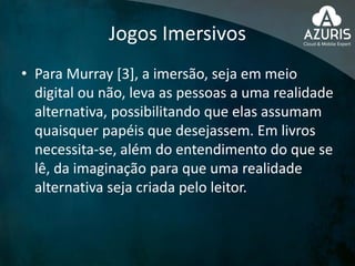 Jogos Imersivos
• Para Murray [3], a imersão, seja em meio
digital ou não, leva as pessoas a uma realidade
alternativa, possibilitando que elas assumam
quaisquer papéis que desejassem. Em livros
necessita-se, além do entendimento do que se
lê, da imaginação para que uma realidade
alternativa seja criada pelo leitor.
 
