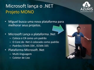 Microsoft lança o .NET
Projeto MONO
• Miguel busca uma nova plataforma para
melhorar seus projetos.
• Microsoft Lança a plataforma .Net
– Coloca o C# como um padrão
– O Core do .Net é colocado como padrão
– Padrões ECMA 334 , ECMA 335
• Plataforma Microsoft .Net
– Multi-linguagem
– Coletor de Lixo
 