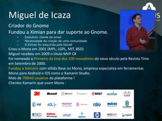 Miguel de Icaza
Criador do Gnome
Fundou a Ximian para dar suporte ao Gnome.
− Evolution: cliente de email
− Necessidade da criação de uma comunidade
− A Ximian foi adquirida pela Novell
Criou o Mono em 2001 (MPL, LGPL, MIT, BSD)
Miguel recebeu em 2009 o título MVP C#
Foi nomeado o Primeiro da lista dos 100 Inovadores do novo século pela Revista Time
em Setembro de 2000.
Fundou a Xamarin com sólida Base no Mono, empresa especializa em ferramentas
Mono para Android e iOS como o Xamarin Studio.
Mais de 700mil usuários da plataforma !
Clientes Xamarin que usam Mono :
 