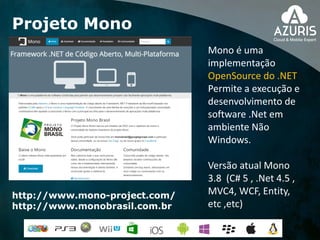 Projeto Mono
http://www.mono-project.com/
http://www.monobrasil.com.br
Mono é uma
implementação
OpenSource do .NET
Permite a execução e
desenvolvimento de
software .Net em
ambiente Não
Windows.
Versão atual Mono
3.8 (C# 5 , .Net 4.5 ,
MVC4, WCF, Entity,
etc ,etc)
 