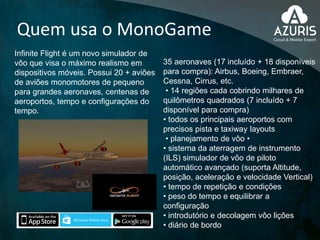 Quem usa o MonoGame
Infinite Flight é um novo simulador de
vôo que visa o máximo realismo em
dispositivos móveis. Possui 20 + aviões
de aviões monomotores de pequeno
para grandes aeronaves, centenas de
aeroportos, tempo e configurações do
tempo.
35 aeronaves (17 incluído + 18 disponíveis
para compra): Airbus, Boeing, Embraer,
Cessna, Cirrus, etc.
• 14 regiões cada cobrindo milhares de
quilômetros quadrados (7 incluído + 7
disponível para compra)
• todos os principais aeroportos com
precisos pista e taxiway layouts
• planejamento de vôo •
• sistema da aterragem de instrumento
(ILS) simulador de vôo de piloto
automático avançado (suporta Altitude,
posição, aceleração e velocidade Vertical)
• tempo de repetição e condições
• peso do tempo e equilibrar a
configuração
• introdutório e decolagem vôo lições
• diário de bordo
 