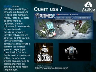 Quem usa ?
http://www.sickheadgames.com/
ARMED! é uma
estratégia multiplayer
baseado em turnos Sci-
Fi, jogo para Windows
Phone. Parte RTS, parte
de estratégia do
tabletop, armado!
coloca você no comando
de uma frota de
futuristas tanques e
torretas robôs com um
objetivo: se infiltrar em
território inimigo,
esmagar as suas forças e
destruir seu quartel
general. Jogar jogos
classificados frente a
frente contra oponentes
online, desafie seus
amigos para um jogo de
correspondência ou
batalha do AI no modo
single player.
 