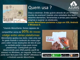 Quem usa ?
Draw a stickman, Então guiá-lo através de um fantástico
mundo de aventura! Usando uma variedade dos lápis,
desenhe elementos, ferramentas e armas para resolver
enigmas e superar os obstáculos.
Usado MonoGame portamos o jogo em iOS, Android
e Windows 8.
"Usando MonoGame, fomos capazes de
compartilhar cerca de 95% do nosso
código entre várias plataformas.
MonoGame ajudou-nos tanto, mais uma vez
foi gasto ficando o conteúdo do nosso jogo
para caber novas resoluções de tela do que
na verdade portar o jogo para novas
plataformas. Começando por nós
desenvolvido para XNA padrão (perfil de
acesso) no Windows, em seguida, tinha uma
porta bem fácil para iOS, WinRT (Windows 8)
e Android usando MonoGame.
 