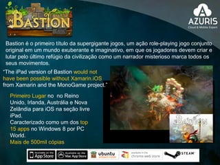 Primeiro Lugar no no Reino
Unido, Irlanda, Austrália e Nova
Zelândia para iOS na seção livre
iPad.
Caracterizado como um dos top
15 apps no Windows 8 por PC
World.
Mais de 500mil cópias
“The iPad version of Bastion would not
have been possible without Xamarin.iOS
from Xamarin and the MonoGame project.”
Bastion é o primeiro título da supergigante jogos, um ação role-playing jogo conjunto
original em um mundo exuberante e imaginativo, em que os jogadores devem criar e
lutar pelo último refúgio da civilização como um narrador misterioso marca todos os
seus movimentos.
 