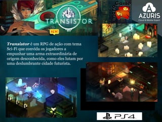 Transistor é um RPG de ação com tema
Sci-Fi que convida os jogadores a
empunhar uma arma extraordinária de
origem desconhecida, como eles lutam por
uma deslumbrante cidade futurista.
 
