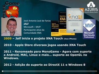 2009 – Jalf inicia o projeto XNA Touch (foco iPhone)
2010 - Apple Store diversos jogos usando XNA Touch
2011 - Renomeado para MonoGame - Agora com suporte
a Android, MAC, Linux e mais... suporte ao OpenGL no
Windows.
2012 - Adição do suporte ao DirectX 11 e Windows 8
José Antonio Leal de Farias
JALF
Microsoft – MVP
Participante ativo da
Comunidade XNA
 