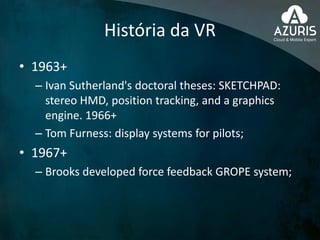 História da VR
• 1963+
– Ivan Sutherland's doctoral theses: SKETCHPAD:
stereo HMD, position tracking, and a graphics
engine. 1966+
– Tom Furness: display systems for pilots;
• 1967+
– Brooks developed force feedback GROPE system;
 