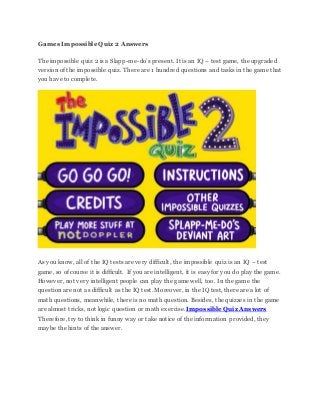 Games Impossible Quiz 2 Answers
The impossible quiz 2 is a Slapp-me-do’s present. It is an IQ – test game, the upgraded
version of the impossible quiz. There are 1 hundred questions and tasks in the game that
you have to complete.
As you know, all of the IQ tests are very difficult, the impossible quiz is an IQ – test
game, so of course it is difficult. If you are intelligent, it is easy for you do play the game.
However, not very intelligent people can play the game well, too. In the game the
question are not as difficult as the IQ test. Moreover, in the IQ test, there are a lot of
math questions, meanwhile, there is no math question. Besides, the quizzes in the game
are almost tricks, not logic question or math exercise.Impossible Quiz Answers
Therefore, try tothink in funny way or take notice of the information provided, they
maybe the hints of the answer.
 