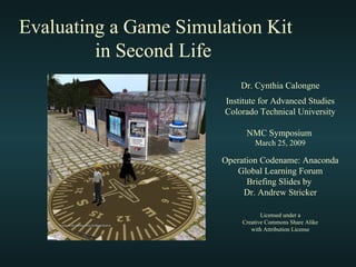 Evaluating a Game Simulation Kit
in Second Life
Dr. Cynthia Calongne
Institute for Advanced Studies
Colorado Technical University
NMC Symposium
March 25, 2009
Operation Codename: Anaconda
Global Learning Forum
Briefing Slides by
Dr. Andrew Stricker
Licensed under a
Creative Commons Share Alike
with Attribution License
 