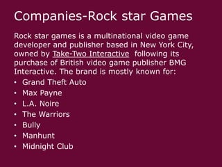 Companies-Rock star Games
Rock star games is a multinational video game
developer and publisher based in New York City,
owned by Take-Two Interactive following its
purchase of British video game publisher BMG
Interactive. The brand is mostly known for:
• Grand Theft Auto
• Max Payne
• L.A. Noire
• The Warriors
• Bully
• Manhunt
• Midnight Club

 