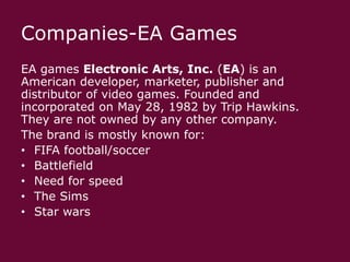Companies-EA Games
EA games Electronic Arts, Inc. (EA) is an
American developer, marketer, publisher and
distributor of video games. Founded and
incorporated on May 28, 1982 by Trip Hawkins.
They are not owned by any other company.
The brand is mostly known for:
• FIFA football/soccer
• Battlefield
• Need for speed
• The Sims
• Star wars

 