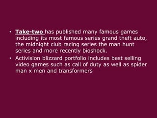 • Take-two has published many famous games
including its most famous series grand theft auto,
the midnight club racing series the man hunt
series and more recently bioshock.
• Activision blizzard portfolio includes best selling
video games such as call of duty as well as spider
man x men and transformers

 