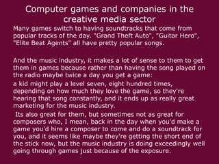 Computer games and companies in the
creative media sector
Many games switch to having soundtracks that come from
popular tracks of the day. "Grand Theft Auto", "Guitar Hero",
"Elite Beat Agents" all have pretty popular songs.
And the music industry, it makes a lot of sense to them to get
them in games because rather than having the song played on
the radio maybe twice a day you get a game:
a kid might play a level seven, eight hundred times,
depending on how much they love the game, so they're
hearing that song constantly, and it ends up as really great
marketing for the music industry.
Its also great for them, but sometimes not as great for
composers who, I mean, back in the day when you'd make a
game you'd hire a composer to come and do a soundtrack for
you, and it seems like maybe they're getting the short end of
the stick now, but the music industry is doing exceedingly well
going through games just because of the exposure.

 