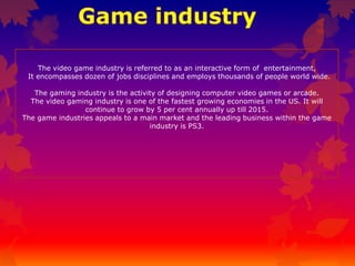 The video game industry is referred to as an interactive form of entertainment,
It encompasses dozen of jobs disciplines and employs thousands of people world wide.
The gaming industry is the activity of designing computer video games or arcade.
The video gaming industry is one of the fastest growing economies in the US. It will
continue to grow by 5 per cent annually up till 2015.
The game industries appeals to a main market and the leading business within the game
industry is PS3.

 