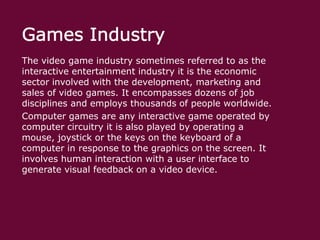 The video game industry sometimes referred to as the
interactive entertainment industry it is the economic
sector involved with the development, marketing and
sales of video games. It encompasses dozens of job
disciplines and employs thousands of people worldwide.
Computer games are any interactive game operated by
computer circuitry it is also played by operating a
mouse, joystick or the keys on the keyboard of a
computer in response to the graphics on the screen. It
involves human interaction with a user interface to
generate visual feedback on a video device.

 