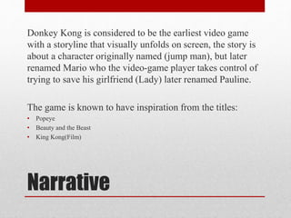 Narrative
Donkey Kong is considered to be the earliest video game
with a storyline that visually unfolds on screen, the story is
about a character originally named (jump man), but later
renamed Mario who the video-game player takes control of
trying to save his girlfriend (Lady) later renamed Pauline.
The game is known to have inspiration from the titles:
• Popeye
• Beauty and the Beast
• King Kong(Film)
 