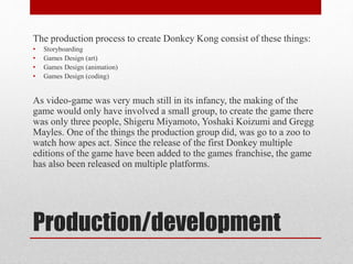 Production/development
The production process to create Donkey Kong consist of these things:
• Storyboarding
• Games Design (art)
• Games Design (animation)
• Games Design (coding)
As video-game was very much still in its infancy, the making of the
game would only have involved a small group, to create the game there
was only three people, Shigeru Miyamoto, Yoshaki Koizumi and Gregg
Mayles. One of the things the production group did, was go to a zoo to
watch how apes act. Since the release of the first Donkey multiple
editions of the game have been added to the games franchise, the game
has also been released on multiple platforms.
 