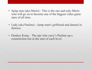 • Jump man (aka Mario) - This is the one and only Mario
who will go on to become one of the biggest video game
stars of all time.
• Lady (aka Pauline) - Jump man's girlfriend and damsel in
distress.
• Donkey Kong – The ape who carry’s Pauline up a
construction site at the start of each level.
 
