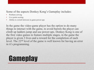 Gameplay
Some of the aspects Donkey Kong’s Gameplay includes:
• Problem solving
• Live point scoring
• Ability to switch between in game power-ups
In the game the video-game player has the option to do many
things to interact with the game, to avoid barrels the player can
climb up ladders jump and use power-ups. Donkey Kong is one of
the first video games to feature multiple stages, in the game the
player is given 3 lives and a reward for the completion of each
level. The 22nd level of the game is well known for having an error
in it’s programming.
 