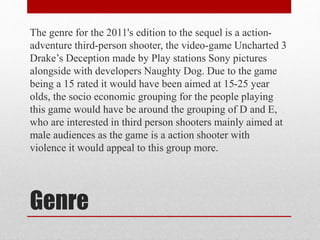 Genre
The genre for the 2011's edition to the sequel is a action-
adventure third-person shooter, the video-game Uncharted 3
Drake’s Deception made by Play stations Sony pictures
alongside with developers Naughty Dog. Due to the game
being a 15 rated it would have been aimed at 15-25 year
olds, the socio economic grouping for the people playing
this game would have be around the grouping of D and E,
who are interested in third person shooters mainly aimed at
male audiences as the game is a action shooter with
violence it would appeal to this group more.
 
