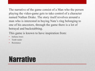 Narrative
The narrative of the game consist of a Man who the person
playing the video-game gets to take control of a character
named Nathan Drake. The story itself revolves around a
man who is interested in buying Nate’s ring belonging to
one of his ancestors, through the game there is a lot of
betrayal and backstabbing.
This game is known to have inspiration from:
• Indiana Jones
• Tomb raider
• Resistance
 