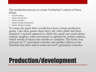 Production/development
The production process to create Uncharted 3 consist of these
things:
• Storyboarding
• Games design (art)
• Motion Capture
• Games Design (animation)
• Games Design (coding)
To create the game there would have been a large production
group. Like most games these days, the video game had there
character’s motion captured in which this game can create photo
realistic graphics when movement is captured by motion capture,
which would of taken nine months to complete. The Game was
released on 7th generation consoles and another edition to the
franchise has been said to come out on 8th generation consoles.
 