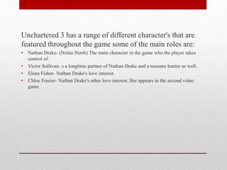 Unchartered 3 has a range of different character's that are
featured throughout the game some of the main roles are:
• Nathan Drake- (Nolan North) The main character in the game who the player takes
control of.
• Victor Sullivan- s a longtime partner of Nathan Drake and a treasure hunter as well.
• Elena Fisher- Nathan Drake's love interest.
• Chloe Frasier- Nathan Drake's other love interest. She appears in the second video
game
 